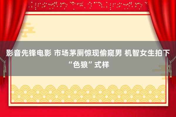 影音先锋电影 市场茅厕惊现偷窥男 机智女生拍下“色狼”式样