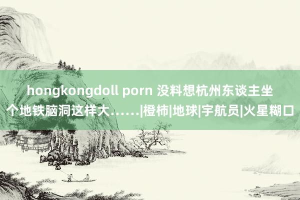 hongkongdoll porn 没料想杭州东谈主坐个地铁脑洞这样大……|橙柿|地球|宇航员|火星糊口