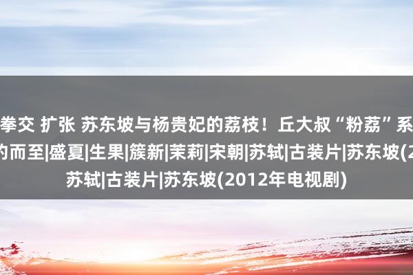 拳交 扩张 苏东坡与杨贵妃的荔枝！丘大叔“粉荔”系列经典追忆如约而至|盛夏|生果|簇新|茉莉|宋朝|苏轼|古装片|苏东坡(2012年电视剧)