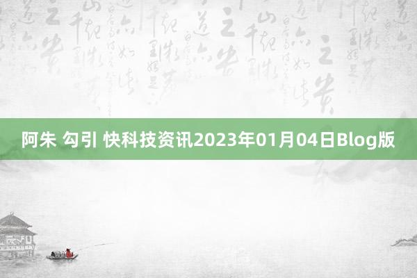 阿朱 勾引 快科技资讯2023年01月04日Blog版