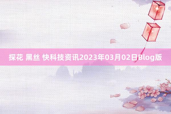 探花 黑丝 快科技资讯2023年03月02日Blog版