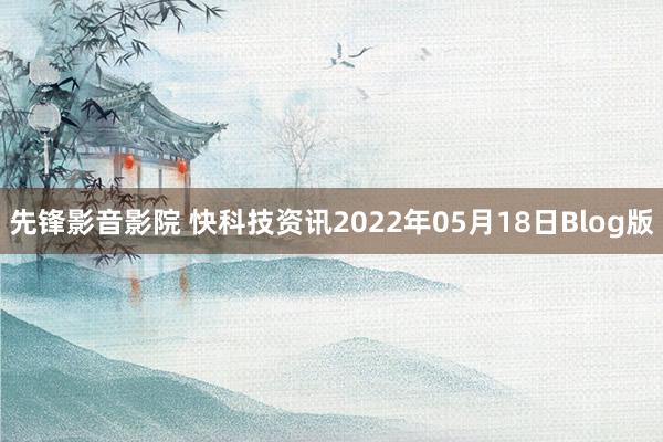 先锋影音影院 快科技资讯2022年05月18日Blog版