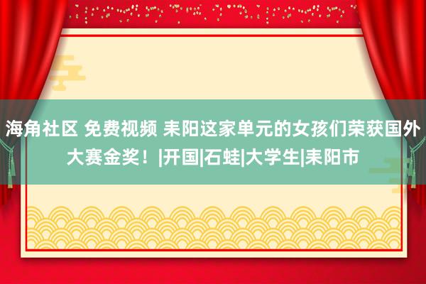 海角社区 免费视频 耒阳这家单元的女孩们荣获国外大赛金奖！|开国|石蛙|大学生|耒阳市