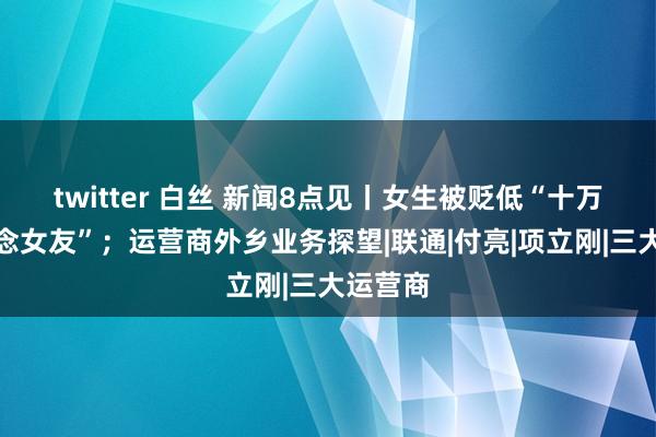 twitter 白丝 新闻8点见丨女生被贬低“十万彩礼作念女友”；运营商外乡业务探望|联通|付亮|项立刚|三大运营商