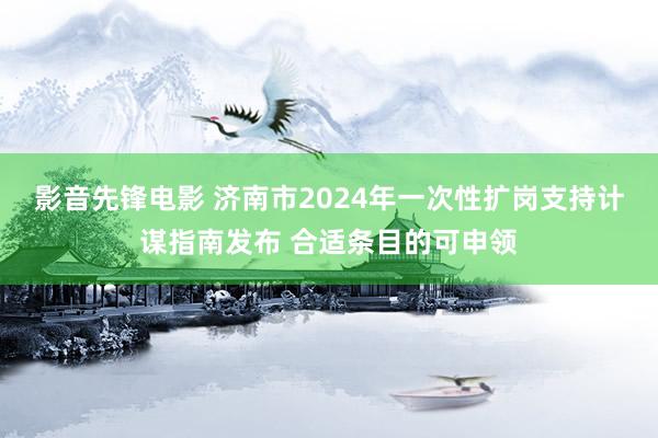 影音先锋电影 济南市2024年一次性扩岗支持计谋指南发布 合适条目的可申领