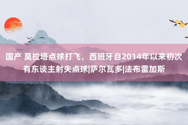 国产 莫拉塔点球打飞，西班牙自2014年以来初次有东谈主射失点球|萨尔瓦多|法布雷加斯