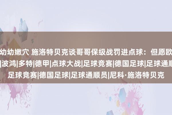 幼幼嫩穴 施洛特贝克谈哥哥保级战罚进点球：但愿欧冠决赛后能一齐庆祝|波鸿|多特|德甲|点球大战|足球竞赛|德国足球|足球通顺员|尼科·施洛特贝克