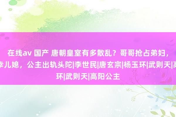 在线av 国产 唐朝皇室有多散乱？哥哥抢占弟妇，父亲宠幸儿媳，公主出轨头陀|李世民|唐玄宗|杨玉环|武则天|高阳公主