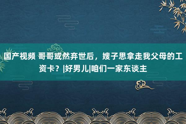 国产视频 哥哥或然弃世后，嫂子思拿走我父母的工资卡？|好男儿|咱们一家东谈主