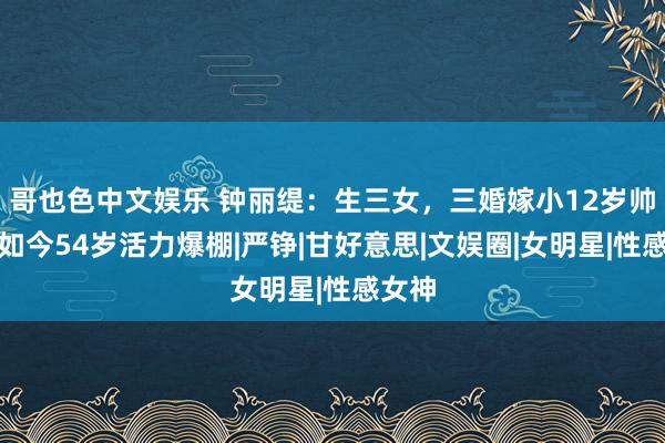 哥也色中文娱乐 钟丽缇：生三女，三婚嫁小12岁帅哥，如今54岁活力爆棚|严铮|甘好意思|文娱圈|女明星|性感女神