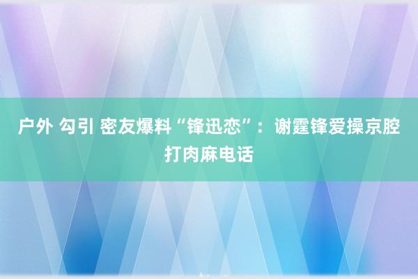 户外 勾引 密友爆料“锋迅恋”：谢霆锋爱操京腔打肉麻电话