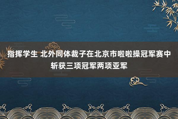 指挥学生 北外同体裁子在北京市啦啦操冠军赛中斩获三项冠军两项亚军