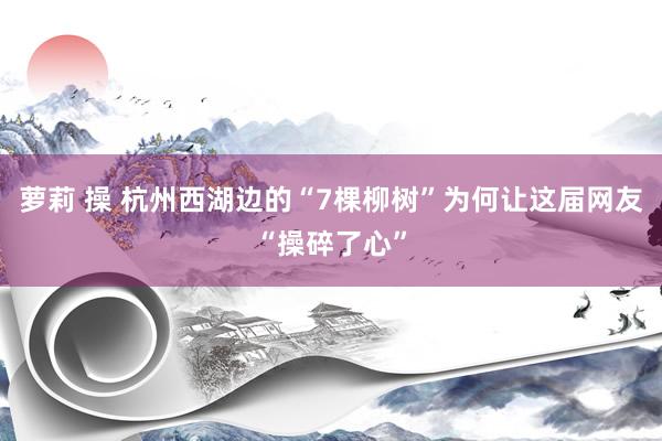 萝莉 操 杭州西湖边的“7棵柳树”为何让这届网友“操碎了心”