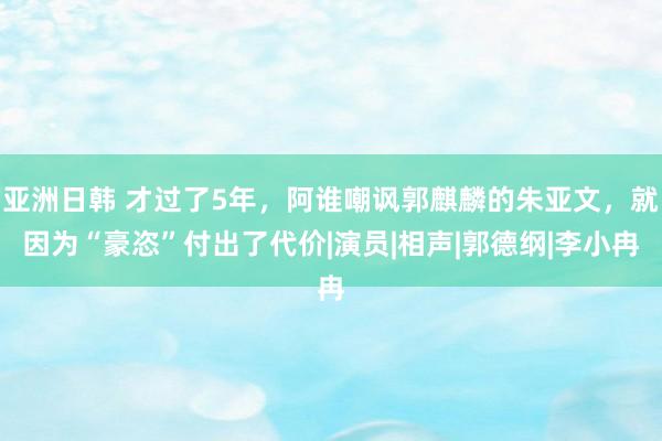 亚洲日韩 才过了5年，阿谁嘲讽郭麒麟的朱亚文，就因为“豪恣”付出了代价|演员|相声|郭德纲|李小冉