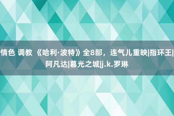 情色 调教 《哈利·波特》全8部，连气儿重映|指环王|阿凡达|暮光之城|j.k.罗琳