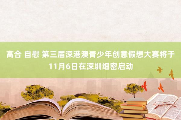 高合 自慰 第三届深港澳青少年创意假想大赛将于11月6日在深圳细密启动