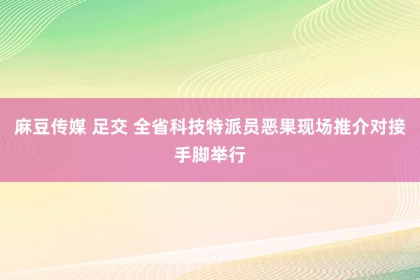 麻豆传媒 足交 全省科技特派员恶果现场推介对接手脚举行