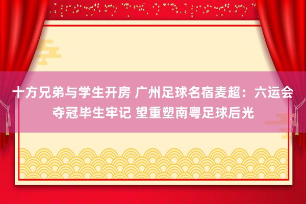 十方兄弟与学生开房 广州足球名宿麦超：六运会夺冠毕生牢记 望重塑南粤足球后光