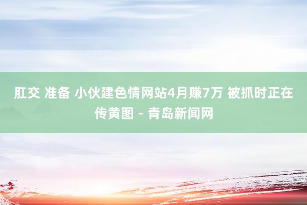 肛交 准备 小伙建色情网站4月赚7万 被抓时正在传黄图－青岛新闻网