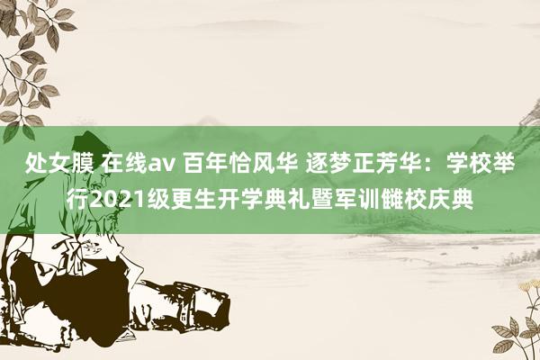 处女膜 在线av 百年恰风华 逐梦正芳华：学校举行2021级更生开学典礼暨军训雠校庆典