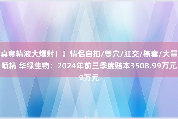 真實精液大爆射！！情侶自拍/雙穴/肛交/無套/大量噴精 华绿生物：2024年前三季度赔本3508.99万元