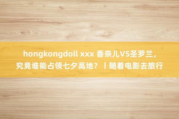 hongkongdoll xxx 香奈儿VS圣罗兰，究竟谁能占领七夕高地？丨随着电影去旅行