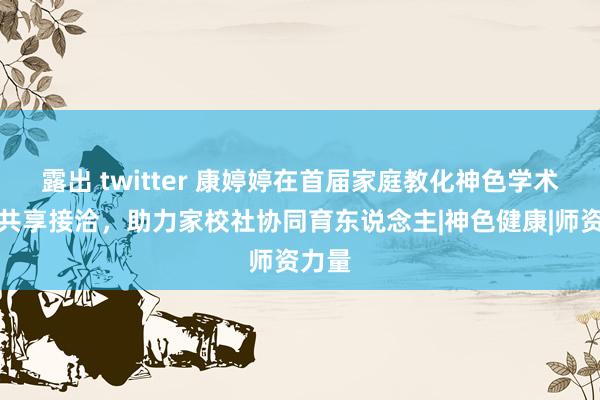 露出 twitter 康婷婷在首届家庭教化神色学术大会共享接洽，助力家校社协同育东说念主|神色健康|师资力量