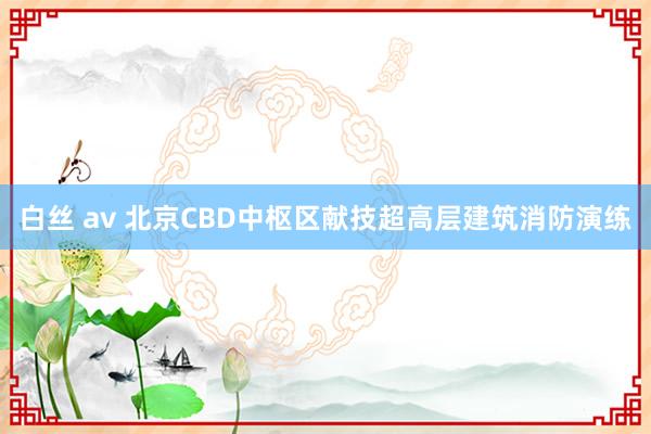 白丝 av 北京CBD中枢区献技超高层建筑消防演练