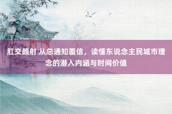 肛交颜射 从总通知覆信，读懂东说念主民城市理念的潜入内涵与时间价值