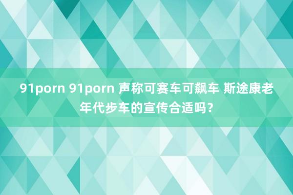 91porn 91porn 声称可赛车可飙车 斯途康老年代步车的宣传合适吗？