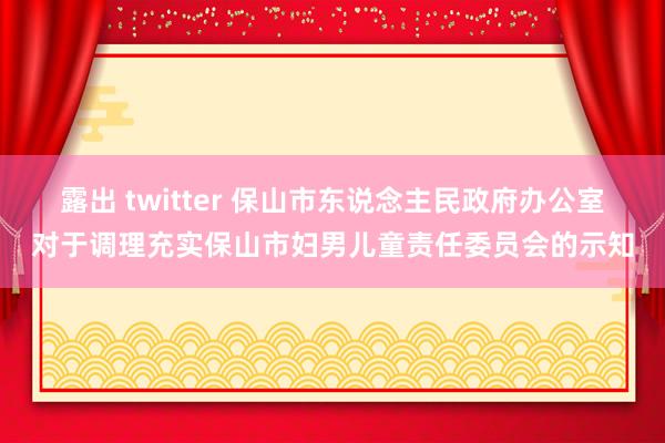 露出 twitter 保山市东说念主民政府办公室对于调理充实保山市妇男儿童责任委员会的示知