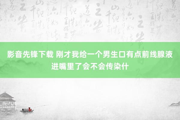 影音先锋下载 刚才我给一个男生口有点前线腺液进嘴里了会不会传染什