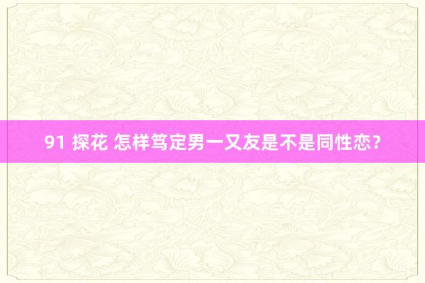 91 探花 怎样笃定男一又友是不是同性恋？