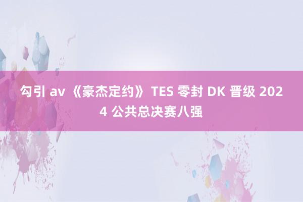 勾引 av 《豪杰定约》 TES 零封 DK 晋级 2024 公共总决赛八强