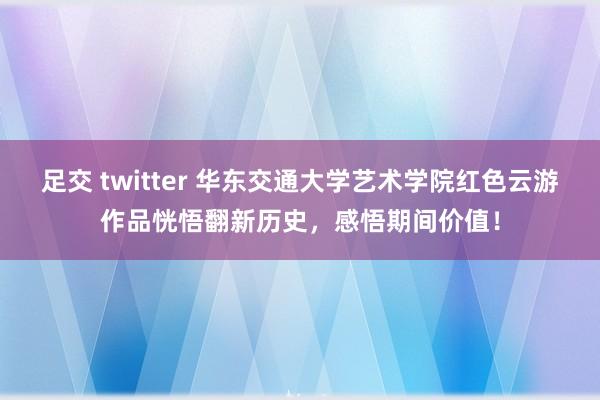 足交 twitter 华东交通大学艺术学院红色云游作品恍悟翻新历史，感悟期间价值！