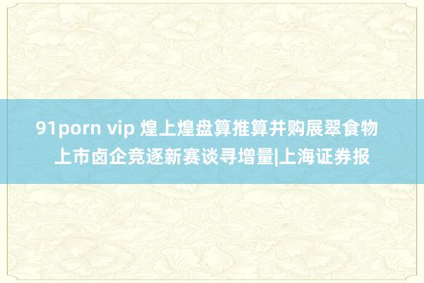 91porn vip 煌上煌盘算推算并购展翠食物  上市卤企竞逐新赛谈寻增量|上海证券报