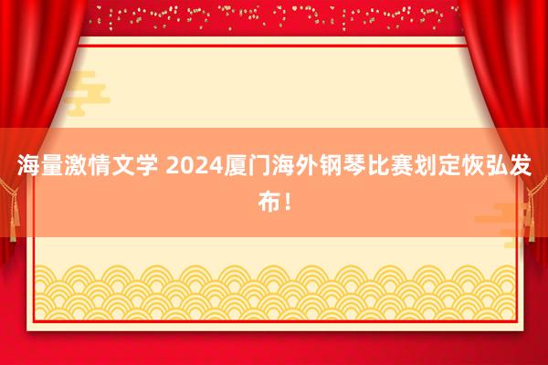 海量激情文学 2024厦门海外钢琴比赛划定恢弘发布！