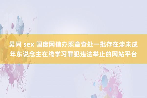 男同 sex 国度网信办照章查处一批存在涉未成年东说念主在线学习罪犯违法举止的网站平台