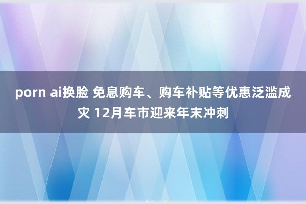 porn ai换脸 免息购车、购车补贴等优惠泛滥成灾 12月车市迎来年末冲刺