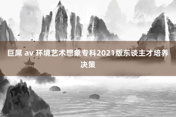 巨屌 av 环境艺术想象专科2021版东谈主才培养决策