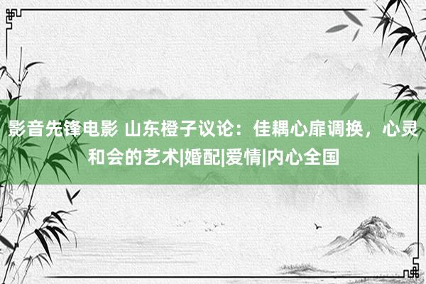 影音先锋电影 山东橙子议论：佳耦心扉调换，心灵和会的艺术|婚配|爱情|内心全国