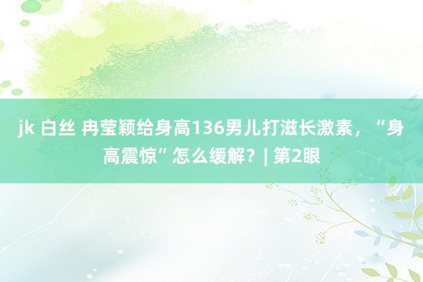 jk 白丝 冉莹颖给身高136男儿打滋长激素，“身高震惊”怎么缓解？| 第2眼