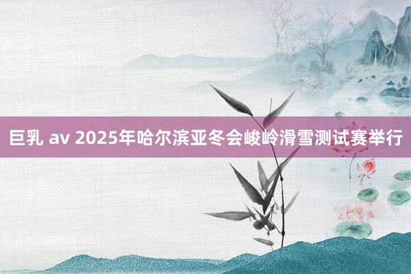 巨乳 av 2025年哈尔滨亚冬会峻岭滑雪测试赛举行