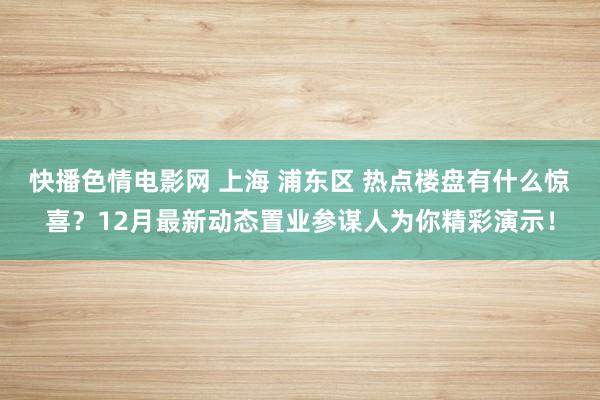 快播色情电影网 上海 浦东区 热点楼盘有什么惊喜？12月最新动态置业参谋人为你精彩演示！