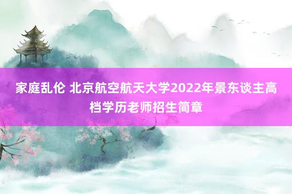 家庭乱伦 北京航空航天大学2022年景东谈主高档学历老师招生简章